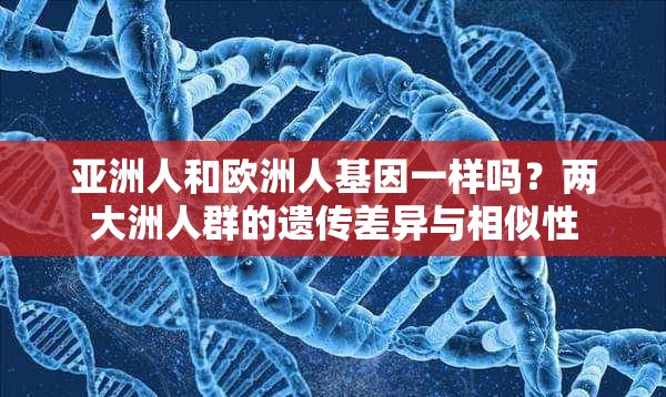 亚洲人和欧洲人基因一样吗？两大洲人群的遗传差异与相似性