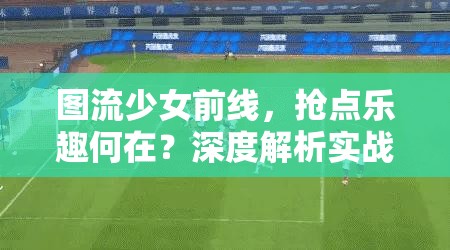 图流少女前线，抢点乐趣何在？深度解析实战智慧揭秘