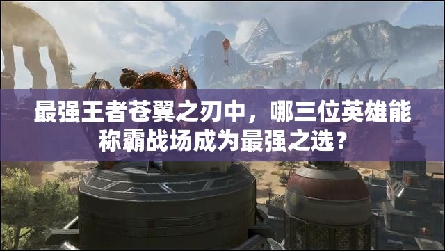 最强王者苍翼之刃中，哪三位英雄能称霸战场成为最强之选？