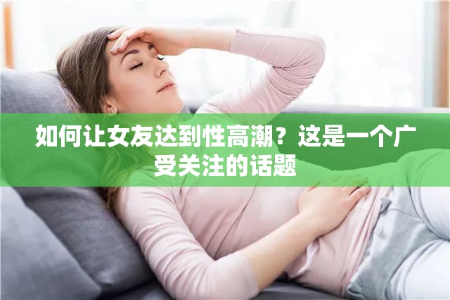 如何让女友达到性高潮？这是一个广受关注的话题