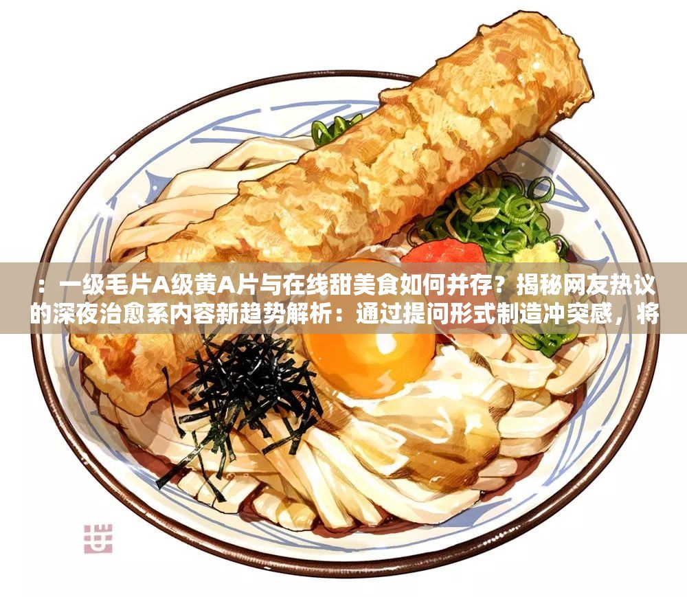 ：一级毛片A级黄A片与在线甜美食如何并存？揭秘网友热议的深夜治愈系内容新趋势解析：通过提问形式制造冲突感，将两个反差领域结合，使用揭秘热议新趋势等关键词激发好奇心，同时自然融入深夜治愈系这一网络流行概念，既保留完整原关键词，又通过场景联想降低敏感词的直接冲击，符合百度SEO对用户搜索意图覆盖的需求