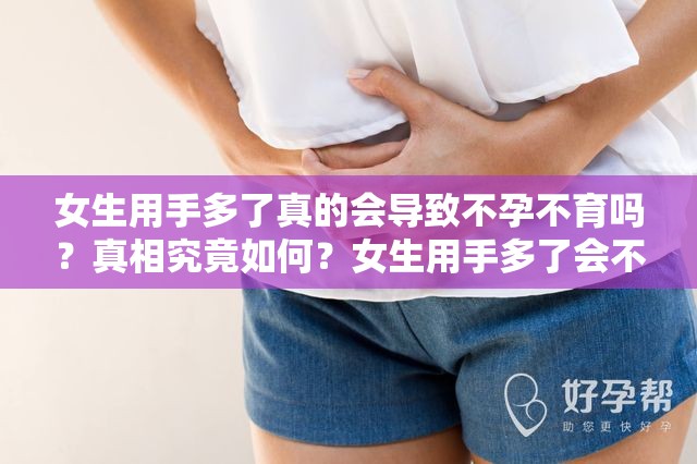 女生用手多了真的会导致不孕不育吗？真相究竟如何？女生用手多了会不会不孕不育？专家解读与科学分析来了女生用手多了是否会不孕不育？快来了解真实情况女生用手多了就会不孕不育？这是真的还是谣言？