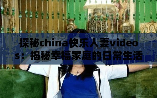 探秘china快乐人妻videos：揭秘幸福家庭的日常生活与温馨时刻，感受真实的情感故事与家庭乐趣