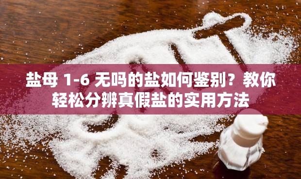 盐母 1-6 无吗的盐如何鉴别？教你轻松分辨真假盐的实用方法