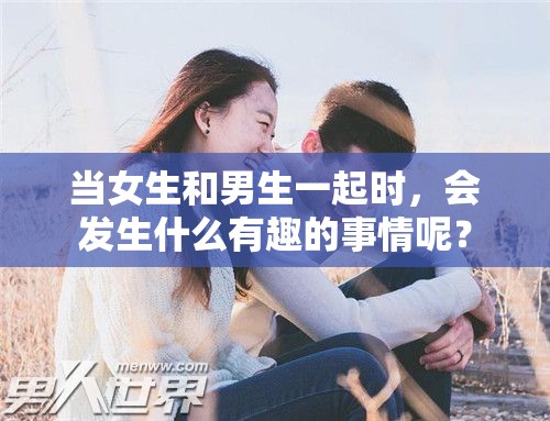 当女生和男生一起时，会发生什么有趣的事情呢？