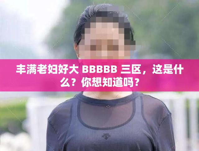 丰满老妇好大 BBBBB 三区，这是什么？你想知道吗？