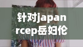 针对japanrcep岳妇伦丰满，相关内容到底是什么呢？引发好奇探索