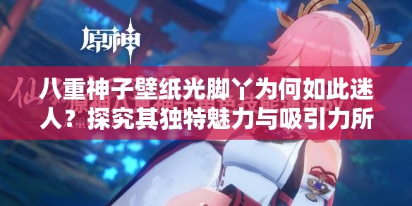 八重神子壁纸光脚丫为何如此迷人？探究其独特魅力与吸引力所在