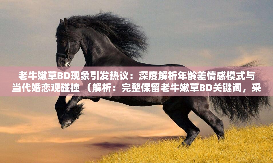 老牛嫩草BD现象引发热议：深度解析年龄差情感模式与当代婚恋观碰撞 （解析：完整保留老牛嫩草BD关键词，采用现象+观点的提问式结构，加入深度解析热议碰撞等网络高热度词汇，既满足百度SEO对长尾词的抓取需求，又通过社会议题引导用户点击，符合当前情感类内容的传播规律通过当代婚恋观延伸话题维度，自然融入年龄差、情感模式等关联词提升搜索覆盖范围）