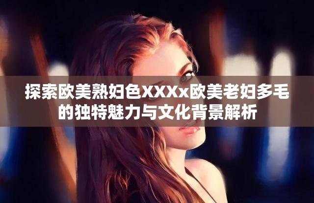 探索欧美熟妇色XXXx欧美老妇多毛的独特魅力与文化背景解析