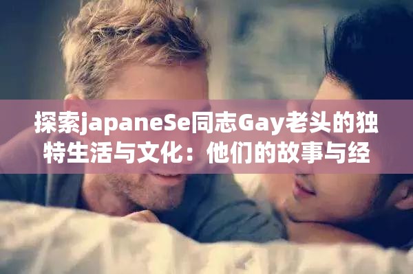 探索japaneSe同志Gay老头的独特生活与文化：他们的故事与经历