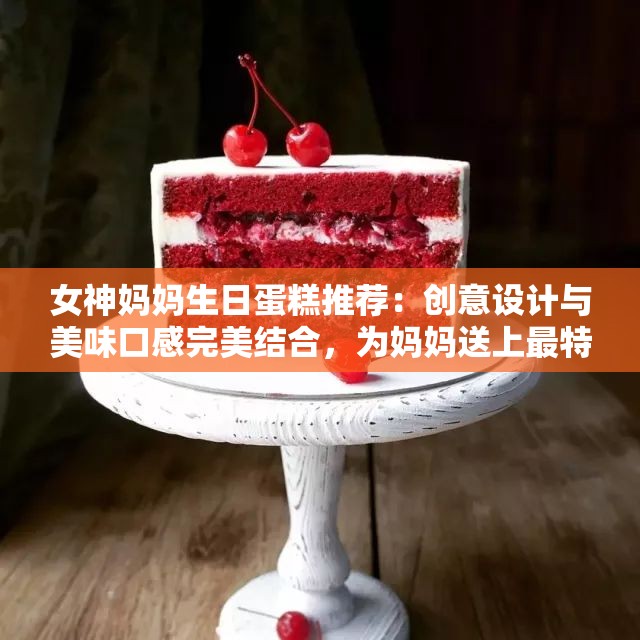 女神妈妈生日蛋糕推荐：创意设计与美味口感完美结合，为妈妈送上最特别的祝福