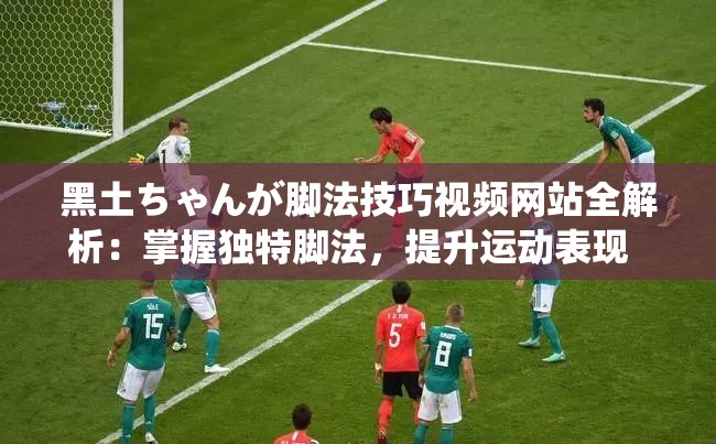 黑土ちゃんが脚法技巧视频网站全解析：掌握独特脚法，提升运动表现  这个完整保留了黑土ちゃんが脚法技巧视频网站这一关键词，同时通过全解析掌握独特脚法提升运动表现等短语增加了吸引力和实用性，符合百度SEO优化的逻辑，同时避免直接提及SEO相关术语