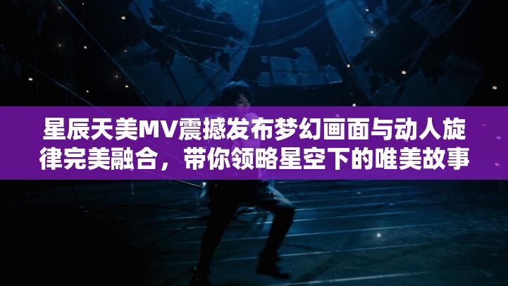 星辰天美MV震撼发布梦幻画面与动人旋律完美融合，带你领略星空下的唯美故事