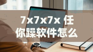 7x7x7x 任你躁软件怎么用？教你轻松上手