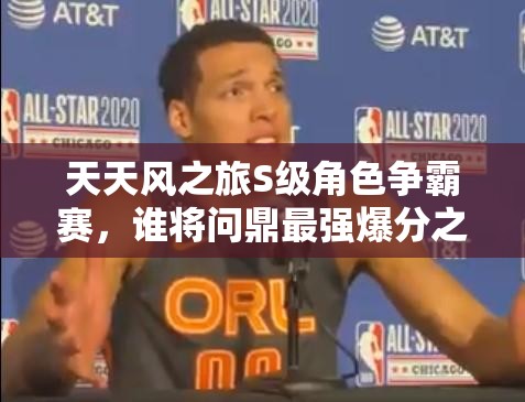 天天风之旅S级角色争霸赛，谁将问鼎最强爆分之王巅峰对决？