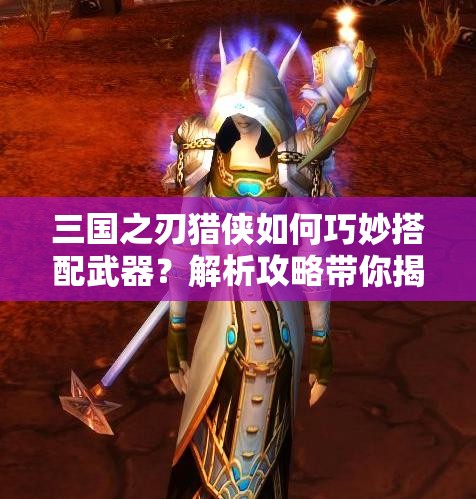 三国之刃猎侠如何巧妙搭配武器？解析攻略带你揭秘！