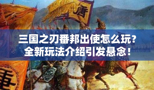 三国之刃番邦出使怎么玩？全新玩法介绍引发悬念！