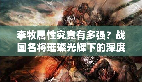 李牧属性究竟有多强？战国名将璀璨光辉下的深度剖析