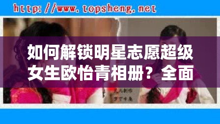 如何解锁明星志愿超级女生欧怡青相册？全面攻略揭秘！