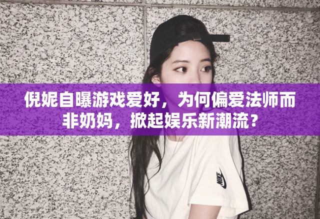 倪妮自曝游戏爱好，为何偏爱法师而非奶妈，掀起娱乐新潮流？