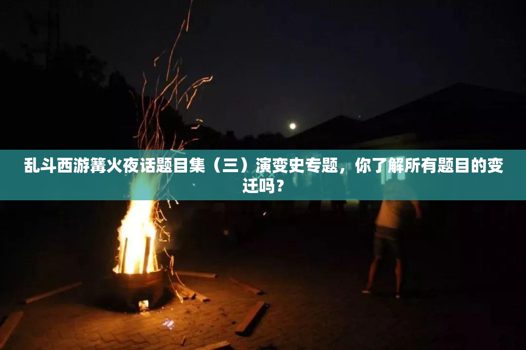 乱斗西游篝火夜话题目集（三）演变史专题，你了解所有题目的变迁吗？