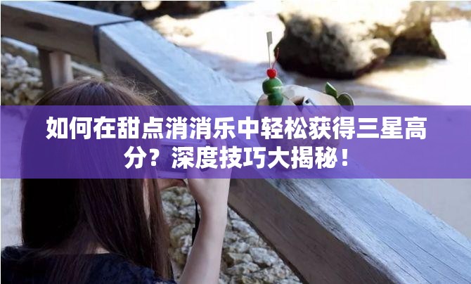 如何在甜点消消乐中轻松获得三星高分？深度技巧大揭秘！