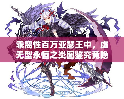 乖离性百万亚瑟王中，虚无型永恒之炎图鉴究竟隐藏着什么秘密？